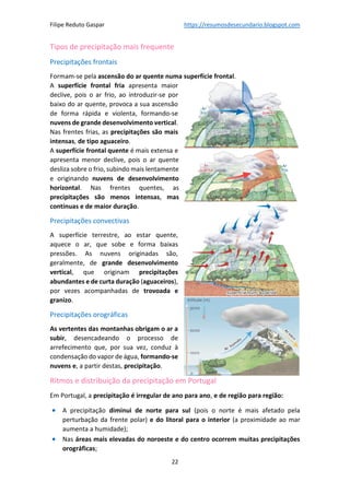 Filipe Reduto Gaspar https://resumosdesecundario.blogspot.com
22
Tipos de precipitação mais frequente
Precipitações frontais
Formam-se pela ascensão do ar quente numa superfície frontal.
A superfície frontal fria apresenta maior
declive, pois o ar frio, ao introduzir-se por
baixo do ar quente, provoca a sua ascensão
de forma rápida e violenta, formando-se
nuvens de grande desenvolvimento vertical.
Nas frentes frias, as precipitações são mais
intensas, de tipo aguaceiro.
A superfície frontal quente é mais extensa e
apresenta menor declive, pois o ar quente
desliza sobre o frio, subindo mais lentamente
e originando nuvens de desenvolvimento
horizontal. Nas frentes quentes, as
precipitações são menos intensas, mas
contínuas e de maior duração.
Precipitações convectivas
A superfície terrestre, ao estar quente,
aquece o ar, que sobe e forma baixas
pressões. As nuvens originadas são,
geralmente, de grande desenvolvimento
vertical, que originam precipitações
abundantes e de curta duração (aguaceiros),
por vezes acompanhadas de trovoada e
granizo.
Precipitações orográficas
As vertentes das montanhas obrigam o ar a
subir, desencadeando o processo de
arrefecimento que, por sua vez, conduz à
condensação do vapor de água, formando-se
nuvens e, a partir destas, precipitação.
Ritmos e distribuição da precipitação em Portugal
Em Portugal, a precipitação é irregular de ano para ano, e de região para região:
• A precipitação diminui de norte para sul (pois o norte é mais afetado pela
perturbação da frente polar) e do litoral para o interior (a proximidade ao mar
aumenta a humidade);
• Nas áreas mais elevadas do noroeste e do centro ocorrem muitas precipitações
orográficas;
 