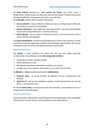 Filipe Reduto Gaspar https://resumosdesecundario.blogspot.com
24
No norte interior, destaca-se o vale superior do Douro, com maior secura e
temperaturas médias anuais mais altas, pois além de não receber influência dos ventos
húmidos do Atlântico, está exposto aos ventos secos de leste.
No sul do país, existem diferenciações importantes:
• litoral ocidental – como a influência atlântica é maior, as temperaturas médias são
mais amenas e existe maior humidade;
• interior alentejano – esta região tem uma maior AVTA e uma menor precipitação,
o que a torna muito vulnerável à ocorrência de secas;
• litoral algarvio – por ser sujeito a influências tropicais, tem invernos mais suaves e
verões quentes e prolongados.
Nas áreas montanhosas, a influência da altitude torna o inverno mais rigoroso e o verão
mais fresco e húmido, registando-se valores de precipitação mais elevados. No inverno,
é frequente nevar nas terras mais altas do centro e norte do país.
Regiões Autónomas
Nos Açores, a maior influência do oceano faz com que esta região apresente
características mais próximas das do clima temperado marítimo:
• temperaturas médias mensais amenas;
• AVTA moderada ou fraca;
• precipitação abundante, sobretudo no outono e no inverno;
• estação seca nunca superior a dois meses e só nas ilhas mais orientais.
Na Madeira, o clima é predominantemente mediterrânico.
• Vertente norte – os ventos húmidos do Atlântico tornam a precipitação mais
elevada;
• Vertente sul – por ser mais abrigada e exposta a ventos provenientes do norte de
África, é mais quente e seca.
Na ilha de Porto Santo, as temperaturas são mais elevadas, a precipitação é fraca e a
estação seca é mais prolongada.
Período seco estival
É provocado pela irregularidade na distribuição anual da precipitação e tem uma grande
influência nas reservas hídricas, tanto superficiais, como subterrâneas.
 