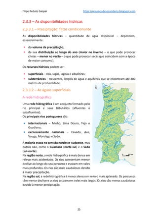 Filipe Reduto Gaspar https://resumosdesecundario.blogspot.com
25
2.3.3 – As disponibilidades hídricas
2.3.3.1 – Precipitação: fator condicionante
As disponibilidades hídricas – quantidade de água disponível – dependem,
essencialmente:
• do volume da precipitação;
• da sua distribuição ao longo do ano (maior no inverno – o que pode provocar
cheias – menor no verão – o que pode provocar secas que coincidem com a época
de maior consumo).
Os recursos hídricos podem ser:
• superficiais – rios, lagos, lagoas e albufeiras;
• subterrâneos – nascentes, lençóis de água e aquíferos que se encontram até 800
metros de profundidade.
2.3.3.2 – As águas superficiais
A rede hidrográfica
Uma rede hidrográfica é um conjunto formado pelo
rio principal e seus tributários (afluentes e
subafluentes).
Os principais rios portugueses são:
• internacionais – Minho, Lima Douro, Tejo e
Guadiana;
• exclusivamente nacionais – Cávado, Ave,
Vouga, Mondego e Sado.
A maioria escoa no sentido nordeste-sudoeste, mas
outros não, como o Guadiana (norte-sul) e o Sado
(sul-norte).
Na região norte, a rede hidrográfica é mais densa em
relevo mais acidentado. Os rios apresentam menor
declive ao longo do seu percurso e escoam em vales
mais profundos. Os rios são mais caudalosos devido
à maior precipitação.
Na região sul, a rede hidrográfica é menos densa em relevo mais aplanado. Os percursos
têm menor declive e os rios escoam em vales mais largos. Os rios são menos caudalosos
devido à menor precipitação.
 