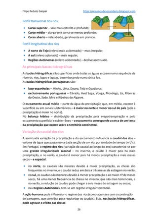 Filipe Reduto Gaspar https://resumosdesecundario.blogspot.com
26
Perfil transversal dos rios
• Curso superior – vale mais estreito e profundo;
• Curso médio – alarga-se e torna-se menos profundo;
• Curso aberto – vale aberto, geralmente em planície.
Perfil longitudinal dos rios
• A norte do Tejo (relevo mais acidentado) – mais irregular;
• A sul (relevo aplanado) – mais regular;
• Regiões Autónomas (relevo acidentado) – declive acentuado.
As principais bacias hidrográficas
As bacias hidrográficas são superfícies onde todas as águas escoam numa sequência de
ribeiros, rios, lagos e lagoas, desembocando numa única foz.
As bacias hidrográficas portuguesas são:
• luso-espanholas – Minho, Lima, Douro, Tejo e Guadiana;
• exclusivamente portuguesas – Cávado, Ave/ Leça, Vouga, Mondego, Lis, Ribeiras
do Oeste, Sado, Mira e Ribeiras do Algarve.
O escoamento anual médio – parte da água da precipitação que, em média, escorre à
superfície ou em canais subterrâneos – é maior no norte e menor no sul do país (pois a
precipitação é maior no norte).
No balanço hídrico – distribuição da precipitação pela evapotranspiração e pelo
escoamento superficial e subterrâneo – o escoamento corresponde a cerca de um terço
da precipitação que ocorre sobre o território continental.
Variação do caudal dos rios
A acentuada variação da precipitação e do escoamento influencia o caudal dos rios –
volume de água que passa numa dada secção de um rio, por unidade de tempo (m3
/ s).
Em Portugal, o regime dos rios (variação do caudal ao longo do ano) caracteriza-se por
uma grande irregularidade sazonal – no inverno, o caudal é maior pois há mais
precipitação, e no verão, o caudal é menor pois há menos precipitação e mais meses
secos – e espacial:
• no norte, os caudais são maiores devido à maior precipitação, as cheias são
frequentes no inverno, e o caudal reduz em dois a três meses de estiagem no verão;
• no sul, os caudais são menores devido à menor precipitação e ao maior nº de meses
secos, há uma menor frequência de cheias no inverno, que são mais torrenciais, e
no verão, a redução de caudais pode chegar a seis meses de estiagem ou secas;
• nas Regiões Autónomas, tem-se um regime irregular torrencial.
A ação humana pode influenciar o regime dos rios (como acontece com a construção
de barragens, que contribui para regularizar os caudais). Esta, nas bacias hidrográficas,
pode agravar o efeito das cheias:
 