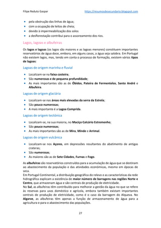Filipe Reduto Gaspar https://resumosdesecundario.blogspot.com
27
• pela obstrução das linhas de água;
• com a ocupação de leitos de cheia;
• devido à impermeabilização dos solos
• a desflorestação contribui para o assoreamento dos rios.
Lagos, lagoas e albufeiras
Os lagos e lagoas (os lagos são maiores e as lagoas menores) constituem importantes
reservatórios de água doce, embora, em alguns casos, a água seja salobra. Em Portugal
não existem lagos, mas, tendo em conta o processo de formação, existem vários tipos
de lagoas:
Lagoas de origem marinha e fluvial
• Localizam-se na faixa costeira;
• São numerosas e de pequena profundidade;
• As mais importantes são as de Óbidos, Pateira de Fermentelos, Santo André e
Albufeira.
Lagoas de origem glaciária
• Localizam-se nas áreas mais elevadas da serra da Estrela;
• São pouco numerosas;
• A mais importante é a Lagoa Comprida.
Lagoas de origem tectónica
• Localizam-se, na sua maioria, no Maciço Calcário Estremenho;
• São pouco numerosas;
• As mais importantes são as de Mira, Minde e Arrimal.
Lagoas de origem vulcânica
• Localizam-se nos Açores, em depressões resultantes do abatimento de antigas
crateras;
• São numerosas;
• As maiores são as de Sete Cidades, Furnas e Fogo.
As albufeiras são reservatórios construídos para a acumulação de água que se destinam
ao abastecimento da população e das atividades económicas, mesmo em épocas de
seca.
Em Portugal Continental, a distribuição geográfica do relevo e as características da rede
hidrográfica explicam a existência de maior número de barragens nas regiões Norte e
Centro, que armazenam água e são centrais de produção de eletricidade.
No Sul, as albufeiras têm contribuído para melhorar a gestão da água no que se refere
às reservas para usos doméstico e agrícola, embora também existam importantes
centrais de produção de eletricidade, como é o caso da barragem do Alqueva. No
Algarve, as albufeiras têm apenas a função de armazenamento de água para a
agricultura e para o abastecimento das populações.
 