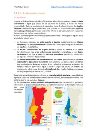 Filipe Reduto Gaspar https://resumosdesecundario.blogspot.com
28
2.3.3.3 – As águas subterrâneas
Os aquíferos
Uma parte da água da precipitação infiltra-se nos solos, alimentando as reservas de água
subterrânea – água que circula ou se acumula no subsolo, a maior ou menor
profundidade. Assim a precipitação é a principal fonte de abastecimento das toalhas
freáticas – lençóis de água subterrânea que circulam ou se acumulam em aquíferos
(formações geológicas permeáveis cujo limite inferior e, por vezes, também o superior,
é constituído por rochas impermeáveis).
A maior ou menor permeabilidade das rochas condiciona a infiltração da água e a sua
acumulação subterrânea:
• as formações rochosas de xisto, granito e basalto (predominantes no Maciço
Hespérico) são pouco permeáveis e dificultam a infiltração da água e a formação
de aquíferos importantes;
• as rochas sedimentares de origem detrítica, como os arenitos e as areias
(predominantes nas orlas sedimentares ocidental e meridional e nas bacias
sedimentares do Tejo e Sado) são bastante permeáveis, permitindo a infiltração
da água e a formação de aquíferos;
• as rochas sedimentares de natureza calcária ou cársica (predominantes nas orlas
sedimentares ocidental e meridional) têm calcite na sua composição, substância
que se dissolve na água por ação do ácido carbónico, provocando a abertura de
fendas e fissuras por onde a água se infiltra. Origina-se, assim, um sistema de
escoamento subterrâneo denominado toalha cársica – toalha freática em áreas de
formações geológicas de natureza calcária.
As características dos aquíferos refletem-se na produtividade aquífera – quantidade de
água que é possível extrair continuamente de um aquífero, em condições normais, sem
afetar a reserva e a qualidade da água.
Em Portugal existem quatro unidades hidrogeológicas cujas características geológicas
influenciam as disponibilidades hídricas, que são maiores onde as formações rochosas
são mais
permeáveis
e porosas.
 