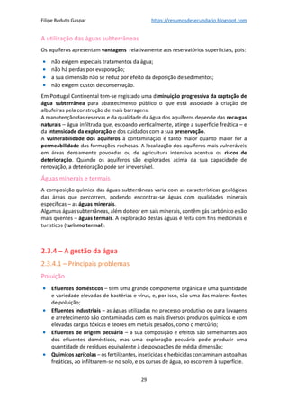 Filipe Reduto Gaspar https://resumosdesecundario.blogspot.com
29
A utilização das águas subterrâneas
Os aquíferos apresentam vantagens relativamente aos reservatórios superficiais, pois:
• não exigem especiais tratamentos da água;
• não há perdas por evaporação;
• a sua dimensão não se reduz por efeito da deposição de sedimentos;
• não exigem custos de conservação.
Em Portugal Continental tem-se registado uma diminuição progressiva da captação de
água subterrânea para abastecimento público o que está associado à criação de
albufeiras pela construção de mais barragens.
A manutenção das reservas e da qualidade da água dos aquíferos depende das recargas
naturais – água infiltrada que, escoando verticalmente, atinge a superfície freática – e
da intensidade da exploração e dos cuidados com a sua preservação.
A vulnerabilidade dos aquíferos à contaminação é tanto maior quanto maior for a
permeabilidade das formações rochosas. A localização dos aquíferos mais vulneráveis
em áreas densamente povoadas ou de agricultura intensiva acentua os riscos de
deterioração. Quando os aquíferos são explorados acima da sua capacidade de
renovação, a deterioração pode ser irreversível.
Águas minerais e termais
A composição química das águas subterrâneas varia com as características geológicas
das áreas que percorrem, podendo encontrar-se águas com qualidades minerais
específicas – as águas minerais.
Algumas águas subterrâneas, além do teor em sais minerais, contêm gás carbónico e são
mais quentes – águas termais. A exploração destas águas é feita com fins medicinais e
turísticos (turismo termal).
2.3.4 – A gestão da água
2.3.4.1 – Principais problemas
Poluição
• Efluentes domésticos – têm uma grande componente orgânica e uma quantidade
e variedade elevadas de bactérias e vírus, e, por isso, são uma das maiores fontes
de poluição;
• Efluentes industriais – as águas utilizadas no processo produtivo ou para lavagens
e arrefecimento são contaminadas com os mais diversos produtos químicos e com
elevadas cargas tóxicas e teores em metais pesados, como o mercúrio;
• Efluentes de origem pecuária – a sua composição e efeitos são semelhantes aos
dos efluentes domésticos, mas uma exploração pecuária pode produzir uma
quantidade de resíduos equivalente à de povoações de média dimensão;
• Químicos agrícolas – os fertilizantes, inseticidas e herbicidas contaminam as toalhas
freáticas, ao infiltrarem-se no solo, e os cursos de água, ao escorrem à superfície.
 