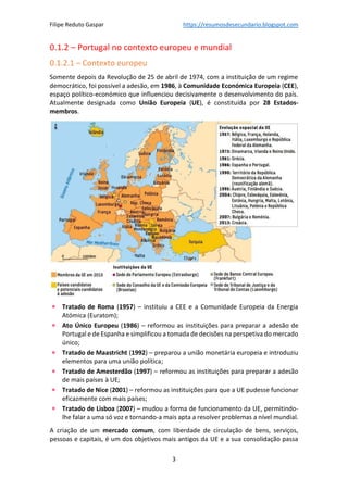 Filipe Reduto Gaspar https://resumosdesecundario.blogspot.com
3
0.1.2 – Portugal no contexto europeu e mundial
0.1.2.1 – Contexto europeu
Somente depois da Revolução de 25 de abril de 1974, com a instituição de um regime
democrático, foi possível a adesão, em 1986, à Comunidade Económica Europeia (CEE),
espaço político-económico que influenciou decisivamente o desenvolvimento do país.
Atualmente designada como União Europeia (UE), é constituída por 28 Estados-
membros.
• Tratado de Roma (1957) – instituiu a CEE e a Comunidade Europeia da Energia
Atómica (Euratom);
• Ato Único Europeu (1986) – reformou as instituições para preparar a adesão de
Portugal e de Espanha e simplificou a tomada de decisões na perspetiva do mercado
único;
• Tratado de Maastricht (1992) – preparou a união monetária europeia e introduziu
elementos para uma união política;
• Tratado de Amesterdão (1997) – reformou as instituições para preparar a adesão
de mais países à UE;
• Tratado de Nice (2001) – reformou as instituições para que a UE pudesse funcionar
eficazmente com mais países;
• Tratado de Lisboa (2007) – mudou a forma de funcionamento da UE, permitindo-
lhe falar a uma só voz e tornando-a mais apta a resolver problemas a nível mundial.
A criação de um mercado comum, com liberdade de circulação de bens, serviços,
pessoas e capitais, é um dos objetivos mais antigos da UE e a sua consolidação passa
 