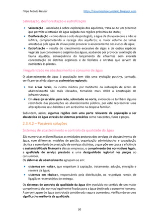 Filipe Reduto Gaspar https://resumosdesecundario.blogspot.com
30
Salinização, desflorestação e eutrofização
• Salinização – associado à sobre-exploração dos aquíferos, trata-se de um processo
que permite a intrusão de água salgada nas regiões próximas do litoral;
• Desflorestação – como deixa o solo desprotegido, a água da chuva escorre e não se
infiltra, comprometendo a recarga dos aquíferos; o maior volume de lamas
arrastadas pela água da chuva pode provocar o assoreamento dos cursos de água;
• Eutrofização – resulta do crescimento excessivo de algas e de outras espécies
vegetais que consomem o oxigénio das águas, acabando por provocar a extinção da
fauna aquática, consequência do lançamento de efluentes com elevada
concentração de detritos orgânicos e de fosfatos e nitratos que servem de
nutrientes às plantas.
Irregularidade no abastecimento e consumo de água
O abastecimento de água à população tem tido uma evolução positiva, contudo,
verificam-se ainda algumas assimetrias regionais:
• Nas áreas rurais, os custos médios por habitante da instalação de redes de
abastecimento são mais elevados, tornando mais difícil a construção de
infraestruturas;
• Em áreas já servidas pela rede, sobretudo no norte, evidencia-se também alguma
resistência das populações ao abastecimento público, por este representar uma
alteração nos seus hábitos e um acréscimo na despesa familiar.
Subsistem, assim, algumas regiões com uma parte relevante da população a ser
abastecida de água através de sistemas precários como nascentes, furos e poços.
2.3.4.2 – Possíveis soluções
Sistemas de abastecimento e controlo da qualidade da água
São numerosas e diversificadas as entidades gestoras dos serviços de abastecimento de
água, com diferentes modelos de gestão, organização administrativa e capacitação
técnica e com níveis de prestação de serviços distintos, o que põe em causa a eficiência
e sustentabilidade financeira dessas empresas, o cumprimento dos normativos legais,
a qualidade do serviço prestado e uma desigualdade regional nos preços ao
consumidor.
Os sistemas de abastecimento agrupam-se em:
• sistemas em «alta», que respeitam à captação, tratamento, adução, elevação e
reserva da água;
• sistemas em «baixa», responsáveis pela distribuição, os respetivos ramais de
ligação e reservatórios de entrega.
Os sistemas de controlo da qualidade da água têm evoluído no sentido de um maior
cumprimento das normas legalmente fixadas para a água destinada a consumo humano.
A percentagem de água controlada considerada segura aumentou, verificando-se uma
significativa melhoria da qualidade.
 