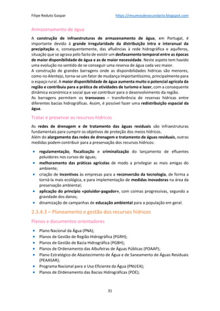 Filipe Reduto Gaspar https://resumosdesecundario.blogspot.com
31
Armazenamento de água
A construção de infraestruturas de armazenamento de água, em Portugal, é
importante devido à grande irregularidade da distribuição intra e interanual da
precipitação e, consequentemente, das afluências à rede hidrográfica e aquíferos,
situação que se agrava pelo facto de existir um desfasamento temporal entre as épocas
de maior disponibilidade de água e as de maior necessidade. Neste aspeto tem havido
uma evolução no sentido de se conseguir uma reserva de água cada vez maior.
A construção de grandes barragens onde as disponibilidades hídricas são menores,
como no Alentejo, torna-se um fator de mudança importantíssimo, principalmente para
o espaço rural. A maior disponibilidade de água aumenta muito o potencial agrícola da
região e contribuiu para a prática de atividades de turismo e lazer, com a consequente
dinâmica económica e social que vai contribuir para o desenvolvimento da região.
As barragens permitem os transvases – transferência de reservas hídricas entre
diferentes bacias hidrográficas. Assim, é possível fazer uma redistribuição espacial da
água.
Tratar e preservar os recursos hídricos
As redes de drenagem e de tratamento das águas residuais são infraestruturas
fundamentais para cumprir os objetivos de proteção dos meios hídricos.
Além do alargamento das redes de drenagem e tratamento de águas residuais, outras
medidas podem contribuir para a preservação dos recursos hídricos:
• regulamentação, fiscalização e criminalização do lançamento de efluentes
poluidores nos cursos de águas;
• melhoramento das práticas agrícolas de modo a privilegiar as mais amigas do
ambiente;
• criação de incentivos às empresas para a reconversão da tecnologia, de forma a
torná-la mais ecológica, e para implementação de medidas inovadoras na área da
preservação ambiental;
• aplicação do princípio «poluidor-pagador», com coimas progressivas, segundo a
gravidade dos danos;
• dinamização de campanhas de educação ambiental para a população em geral.
2.3.4.3 – Planeamento e gestão dos recursos hídricos
Planos e documentos orientadores
• Plano Nacional da Água (PNA);
• Planos de Gestão de Região Hidrográfica (PGRH);
• Planos de Gestão de Bacia Hidrográfica (PGBH);
• Planos de Ordenamento das Albufeiras de Águas Públicas (POAAP);
• Plano Estratégico de Abastecimento de Água e de Saneamento de Águas Residuais
(PEAASAR);
• Programa Nacional para o Uso Eficiente da Água (PNUEA);
• Planos de Ordenamento das Bacias Hidrográficas (POE);
 