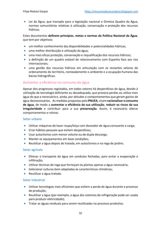 Filipe Reduto Gaspar https://resumosdesecundario.blogspot.com
32
• Lei da Água, que transpôs para a legislação nacional a Diretiva Quadro da Água,
normas comunitárias relativas à utilização, conservação e proteção dos recursos
hídricos.
Estes documentos definem princípios, metas e normas da Política Nacional da Água,
que tem por objetivos:
• um melhor conhecimento das disponibilidades e potencialidades hídricas;
• uma melhor distribuição e utilização da água;
• uma mais eficaz proteção, conservação e requalificação dos recursos hídricos;
• a definição de um quadro estável de relacionamento com Espanha face aos rios
internacionais;
• uma gestão dos recursos hídricos em articulação com os restantes setores de
ordenamento do território, nomeadamente o ambiente e a ocupação humana das
bacias hidrográficas.
Aumentar a eficiência no consumo da água
Apesar dos progressos registados, em todos setores há desperdícios de água, devido à
utilização de tecnologia deficiente ou desadequada, que provoca perdas ou utiliza mais
água do que a necessária e, ainda, por atitudes e comportamentos que geram gastos de
água desnecessários. As medidas propostas pelo PNUEA, visam racionalizar o consumo
de água, de modo a aumentar a eficiência da sua utilização, reduzir os riscos da sua
irregularidade e contribuir para a sua preservação. Assim, é necessário alterar
comportamentos e rotinas.
Setor urbano
• Utilizar máquinas de lavar roupa/loiça com doseador de água consoante a carga;
• Criar hábitos pessoais que evitem desperdícios;
• Usar autoclismos com menor volume ou de dupla descarga;
• Manter os equipamentos em boas condições;
• Reutilizar a água depois de tratada, em autoclismos e na rega de jardins.
Setor agrícola
• Efetuar o transporte da água em condutas fechadas, para evitar a evaporação e
infiltração;
• Utilizar técnicas de rega que forneçam às plantas apenas a água necessária;
• Selecionar culturas bem adaptadas às características climáticas;
• Reutilizar a água tratada.
Setor industrial
• Utilizar tecnologias mais eficientes que evitem a perda de água durante o processo
de produção;
• Reutilizar a água (por exemplo, a água dos sistemas de refrigeração pode ser usada
para produzir eletricidade);
• Tratar as águas residuais para serem reutilizadas no processo produtivo.
 