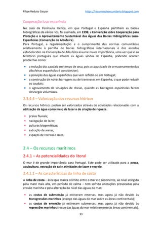 Filipe Reduto Gaspar https://resumosdesecundario.blogspot.com
33
Cooperação luso-espanhola
No caso da Península Ibérica, em que Portugal e Espanha partilham as bacias
hidrográficas de vários rios, foi assinada, em 1998, a Convenção sobre Cooperação para
Proteção e o Aproveitamento Sustentável das Águas das Bacias Hidrográficas Luso-
Espanholas (Convenção de Albufeira).
Para Portugal, a regulamentação e o cumprimento das normas comunitárias
relativamente à partilha de bacias hidrográficas internacionais e dos acordos
estabelecidos na Convenção de Albufeira assume maior importância, uma vez que é ao
território português que afluem as águas vindas de Espanha, podendo ocorrer
problemas como:
• a redução dos caudais em tempo de seca, pois a capacidade de armazenamento das
albufeiras espanholas é considerável;
• a poluição das águas espanholas que vem refletir-se em Portugal;
• a construção de novas barragens ou de transvases em Espanha, o que pode reduzir
os caudais;
• o agravamento de situações de cheias, quando as barragens espanholas fazem
descargas volumosas.
2.3.4.4 – Valorização dos recursos hídricos
Os recursos hídricos podem ser valorizados através de atividades relacionadas com a
utilização da água como meio de lazer e de criação de riqueza:
• praias fluviais;
• navegação de lazer;
• culturas biogenéticas;
• extração de areias;
• espaços de recreio e lazer.
2.4 – Os recursos marítimos
2.4.1 – As potencialidades do litoral
O mar é de grande importância para Portugal. Este pode ser utilizado para a pesca,
aquicultura, extração de sal e atividades de lazer e recreio.
2.4.1.1 – As características da linha de costa
A linha de costa – área que marca o limite entre o mar e o continente, ao nível atingido
pela maré mais alta, em período de calma – tem sofrido alterações provocadas pela
erosão marinha e pela alteração do nível das águas do mar:
• as costas de submersão já estiveram emersas, mas agora já não devido às
transgressões marinhas (avanço das águas do mar sobre as áreas continentais);
• as costas de emersão já estiveram submersas, mas agora já não devido às
regressões marinhas (recuo das águas do mar relativamente às áreas continentais).
 