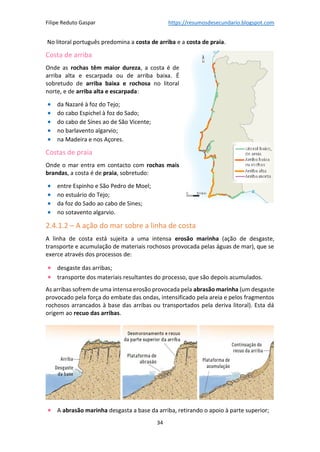Filipe Reduto Gaspar https://resumosdesecundario.blogspot.com
34
No litoral português predomina a costa de arriba e a costa de praia.
Costa de arriba
Onde as rochas têm maior dureza, a costa é de
arriba alta e escarpada ou de arriba baixa. É
sobretudo de arriba baixa e rochosa no litoral
norte, e de arriba alta e escarpada:
• da Nazaré à foz do Tejo;
• do cabo Espichel à foz do Sado;
• do cabo de Sines ao de São Vicente;
• no barlavento algarvio;
• na Madeira e nos Açores.
Costas de praia
Onde o mar entra em contacto com rochas mais
brandas, a costa é de praia, sobretudo:
• entre Espinho e São Pedro de Moel;
• no estuário do Tejo;
• da foz do Sado ao cabo de Sines;
• no sotavento algarvio.
2.4.1.2 – A ação do mar sobre a linha de costa
A linha de costa está sujeita a uma intensa erosão marinha (ação de desgaste,
transporte e acumulação de materiais rochosos provocada pelas águas de mar), que se
exerce através dos processos de:
• desgaste das arribas;
• transporte dos materiais resultantes do processo, que são depois acumulados.
As arribas sofrem de uma intensa erosão provocada pela abrasão marinha (um desgaste
provocado pela força do embate das ondas, intensificado pela areia e pelos fragmentos
rochosos arrancados à base das arribas ou transportados pela deriva litoral). Esta dá
origem ao recuo das arribas.
• A abrasão marinha desgasta a base da arriba, retirando o apoio à parte superior;
 
