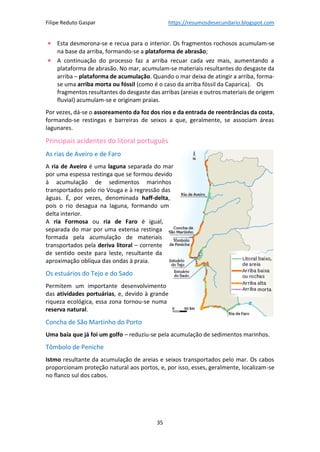 Filipe Reduto Gaspar https://resumosdesecundario.blogspot.com
35
• Esta desmorona-se e recua para o interior. Os fragmentos rochosos acumulam-se
na base da arriba, formando-se a plataforma de abrasão;
• A continuação do processo faz a arriba recuar cada vez mais, aumentando a
plataforma de abrasão. No mar, acumulam-se materiais resultantes do desgaste da
arriba – plataforma de acumulação. Quando o mar deixa de atingir a arriba, forma-
se uma arriba morta ou fóssil (como é o caso da arriba fóssil da Caparica). Os
fragmentos resultantes do desgaste das arribas (areias e outros materiais de origem
fluvial) acumulam-se e originam praias.
Por vezes, dá-se o assoreamento da foz dos rios e da entrada de reentrâncias da costa,
formando-se restingas e barreiras de seixos a que, geralmente, se associam áreas
lagunares.
Principais acidentes do litoral português
As rias de Aveiro e de Faro
A ria de Aveiro é uma laguna separada do mar
por uma espessa restinga que se formou devido
à acumulação de sedimentos marinhos
transportados pelo rio Vouga e à regressão das
águas. É, por vezes, denominada haff-delta,
pois o rio desagua na laguna, formando um
delta interior.
A ria Formosa ou ria de Faro é igual,
separada do mar por uma extensa restinga
formada pela acumulação de materiais
transportados pela deriva litoral – corrente
de sentido oeste para leste, resultante da
aproximação oblíqua das ondas à praia.
Os estuários do Tejo e do Sado
Permitem um importante desenvolvimento
das atividades portuárias, e, devido à grande
riqueza ecológica, essa zona tornou-se numa
reserva natural.
Concha de São Martinho do Porto
Uma baía que já foi um golfo – reduziu-se pela acumulação de sedimentos marinhos.
Tômbolo de Peniche
Istmo resultante da acumulação de areias e seixos transportados pelo mar. Os cabos
proporcionam proteção natural aos portos, e, por isso, esses, geralmente, localizam-se
no flanco sul dos cabos.
 