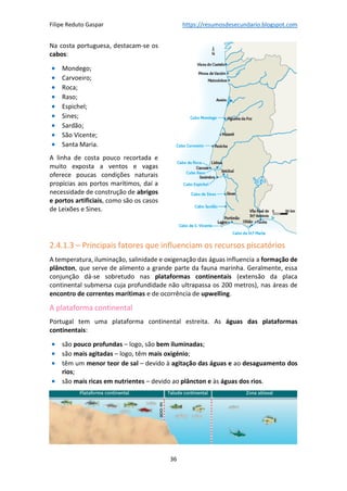 Filipe Reduto Gaspar https://resumosdesecundario.blogspot.com
36
Na costa portuguesa, destacam-se os
cabos:
• Mondego;
• Carvoeiro;
• Roca;
• Raso;
• Espichel;
• Sines;
• Sardão;
• São Vicente;
• Santa Maria.
A linha de costa pouco recortada e
muito exposta a ventos e vagas
oferece poucas condições naturais
propícias aos portos marítimos, daí a
necessidade de construção de abrigos
e portos artificiais, como são os casos
de Leixões e Sines.
2.4.1.3 – Principais fatores que influenciam os recursos piscatórios
A temperatura, iluminação, salinidade e oxigenação das águas influencia a formação de
plâncton, que serve de alimento a grande parte da fauna marinha. Geralmente, essa
conjunção dá-se sobretudo nas plataformas continentais (extensão da placa
continental submersa cuja profundidade não ultrapassa os 200 metros), nas áreas de
encontro de correntes marítimas e de ocorrência de upwelling.
A plataforma continental
Portugal tem uma plataforma continental estreita. As águas das plataformas
continentais:
• são pouco profundas – logo, são bem iluminadas;
• são mais agitadas – logo, têm mais oxigénio;
• têm um menor teor de sal – devido à agitação das águas e ao desaguamento dos
rios;
• são mais ricas em nutrientes – devido ao plâncton e às águas dos rios.
 