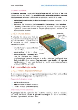 Filipe Reduto Gaspar https://resumosdesecundario.blogspot.com
37
Correntes marítimas
As correntes marítimas favorecem a abundância de pescado, sobretudo as frias (que
transportam mais nutrientes), e as áreas de confluência de uma corrente fria com uma
corrente quente (favorecem a diversidade de espécies e a renovação de stocks).
• A corrente quente do Golfo (corrente de Portugal) é pobre em nutrientes – logo, é
desfavorável;
• A sudoeste, esta encontra-se com a corrente fria das Canárias, o que é favorável;
• Upwelling – ventos fortes do Norte atingem a costa, afastando para o largo as águas
superficiais. Cria-se uma corrente de compensação que provoca a ascensão das
águas profundas no verão.
2.4.1.4 – Divisão do mar
A utilização dos mares como fonte de
recursos tem suscitado algumas questões
que foram discutidas a nível internacional.
A realização de várias conferências
internacionais definiu:
• o mar territorial ou águas territoriais
– até 12 milhas;
• a zona contígua – de 12 a 24 milhas;
• a Zona Económica Exclusiva (ZEE) –
zona de soberania dos Estados
costeiros sobre o espaço aéreo, o mar, os fundos e o subsolo marinhos, até uma
distância de 200 milhas náuticas. A portuguesa é a maior da UE e a 5ª maior do
mundo, podendo vir a ser quase duplicada se o pedido apresentado nas Nações
Unidas, em 2009, for aprovado.
2.4.2 – A atividade piscatória
2.4.2.1 – O setor da pesca em Portugal
O setor da pesca continua a ter alguma relevância económica, embora tenha vindo a
decrescer, tal como a população empregada no mesmo.
As principais áreas de pesca
• NAFO – Atlântico Norte;
• ICES – Nordeste do Oceano Atlântico;
• CECAF – Atlântico Sudeste e Sudoeste
Capturas e principais espécies
As principais espécies capturadas são a sardinha, a cavala, o atum e o carapau.
Os portos com maior volume de pescado descarregado são os de Matosinhos,
Sesimbra, Figueira da Foz, Peniche e Olhão.
 