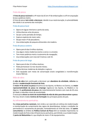 Filipe Reduto Gaspar https://resumosdesecundario.blogspot.com
38
Frota de pesca
A frota de pesca nacional é a 4ª maior da UE em nº de embarcações e a 6ª em arqueação
bruta e potência motriz.
A frota de pesca tem vindo a decrescer, devido à sua reestruturação, à vulnerabilidade
dos stocks e ao aumento das restrições.
Frota de pesca local
• Opera em águas interiores e perto da costa;
• Utiliza diversas artes de pesca;
• Sai por curtos períodos de tempo;
• Captura espécies de maior valor;
• Ocupa maior nº de pescadores;
• Usa embarcações de pequena dimensão e de madeira.
Frota de pesca costeira
• Opera para lá das 6 milhas náuticas;
• Usa alguns meios modernos (como o cerco e o arrasto);
• Tem maior potência matriz e autonomia de navegação;
• Usa embarcações com mais de 9 metros e até 33.
Frota de pesca do largo
• Opera para lá das 12 milhas náuticas;
• Pode permanecer no mar durante meses;
• Utiliza técnicas modernas de deteção e captura;
• Está equipada com meios de conservação (navio congelador) e transformação
(navio-fábrica).
Mão de obra
A mão de obra tem continuado a decrescer por abandono da atividade, reforma ou
devido à modernização funcional da frota.
O maior nº de ativos na pesca encontra-se nos Açores, no Norte e no Centro, e a maior
representatividade da pesca no emprego regista-se nos Açores, na Madeira e no
Algarve. Os profissionais de pesca são maioritariamente homens com mais de 45 anos
de idade e reduzidos níveis de escolaridade.
É necessário elevar os níveis de escolaridade da mão de obra para desenvolver a pesca.
Por isso, foram criados Centros de Formação nos principais postos do país.
As infraestruturas portuárias
Nas áreas portuárias nacionais, tem vindo a ser exercido um esforço de modernização
e monitorização do cumprimento das regras de desembarque, tempo e condições de
permanência e escoamento do pescado, nomeadamente ao nível das lotas. Os apoios
comunitários no âmbito da Política Comum da Pesca têm-se revelado importantes na
modernização da frota e das infraestruturas portuárias, permitindo a sua modernização.
O porto de Matosinhos é o que dispõe de maior nº de equipamentos.
 