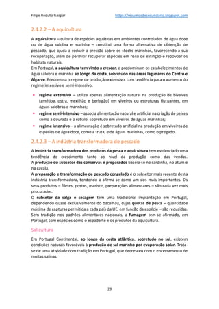 Filipe Reduto Gaspar https://resumosdesecundario.blogspot.com
39
2.4.2.2 – A aquicultura
A aquicultura – cultura de espécies aquáticas em ambientes controlados de água doce
ou de água salobra e marinha – constitui uma forma alternativa de obtenção de
pescado, que ajuda a reduzir a pressão sobre os stocks marinhos, favorecendo a sua
recuperação, além de permitir recuperar espécies em risco de extinção e repovoar os
habitats naturais.
Em Portugal, a aquicultura tem vindo a crescer, e predominam os estabelecimentos de
água salobra e marinha ao longo da costa, sobretudo nas áreas lagunares do Centro e
Algarve. Predomina o regime de produção extensivo, com tendência para o aumento do
regime intensivo e semi-intensivo:
• regime extensivo – utiliza apenas alimentação natural na produção de bivalves
(amêijoa, ostra, mexilhão e berbigão) em viveiros ou estruturas flutuantes, em
águas salobras e marinhas;
• regime semi-intensivo – associa alimentação natural e artificial na criação de peixes
como a dourada e o robalo, sobretudo em viveiros de águas marinhas;
• regime intensivo – a alimentação é sobretudo artificial na produção em viveiros de
espécies de água doce, como a truta, e de águas marinhas, como o pregado.
2.4.2.3 – A indústria transformadora do pescado
A indústria transformadora dos produtos da pesca e aquicultura tem evidenciado uma
tendência de crescimento tanto ao nível da produção como das vendas.
A produção do subsetor das conservas e preparados baseia-se na sardinha, no atum e
na cavala.
A preparação e transformação de pescado congelado é o subsetor mais recente desta
indústria transformadora, tendendo a afirma-se como um dos mais importantes. Os
seus produtos – filetes, postas, marisco, preparações alimentares – são cada vez mais
procurados.
O subsetor da salga e secagem tem uma tradicional implantação em Portugal,
dependendo quase exclusivamente do bacalhau, cujas quotas de pesca – quantidade
máxima de capturas permitida a cada país da UE, em função da espécie – são reduzidas.
Sem tradição nos padrões alimentares nacionais, a fumagem tem-se afirmado, em
Portugal, com espécies como o espadarte e os produtos da aquicultura.
Salicultura
Em Portugal Continental, ao longo da costa atlântica, sobretudo no sul, existem
condições naturais favoráveis à produção de sal marinho por evaporação solar. Trata-
se de uma atividade com tradição em Portugal, que decresceu com o encerramento de
muitas salinas.
 