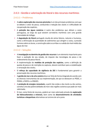 Filipe Reduto Gaspar https://resumosdesecundario.blogspot.com
40
2.4.3 – Gestão e valorização do litoral e dos recursos marítimos
2.4.3.1 – Problemas
• A sobre-exploração dos recursos piscícolas é um dos principais problemas com que
se debate o setor da pesca, conduzindo à redução dos stocks e à dificuldade de
recuperação das espécies;
• A poluição das águas costeiras é outro dos problemas que afetam a costa
portuguesa, ao largo da qual existem corredores marítimos com uma grande
intensidade de tráfego;
• A degradação do litoral português resulta de vários fatores, naturais e humanos,
como a diminuição da quantidade de sedimentos que atingem a costa, a pressão
humana sobre as dunas, a construção sobre as arribas e a subida do nível médio das
águas do mar.
2.4.3.2 – Soluções
• A investigação no domínio da gestão dos recursos é um elemento importante para
fazer a avaliação do seu estado, do impacte das tecnologias da pesca e do
ordenamento da pesca litoral;
• A implementação de medidas de proteção das espécies, como a definição de
quotas de pesca e de restrições às capturas, deverá contribuir para a estabilização
e renovação dos stocks;
• O reforço da capacidade de vigilância da ZEE é fundamental para garantir a
preservação dos recursos marítimos;
• A gestão do mar e da orla costeira deve ser feita de forma integrada de acordo com
os diversos instrumentos da sua implementação, de que se destacam os POOC, o
POEM, o PAPVL e a ENGIZC;
• A produção de energias renováveis, a partir das ondas e das marés ou dos ventos,
constitui uma das potencialidades do mar e das regiões costeiras que pode ser mais
valorizada;
• O mar, como fonte de recursos, poderá ser mais valorizado através da exploração
de hidrocarbonetos e minerais, bem como do desenvolvimento de atividades
turísticas e desportivas alternativas ao turismo de sol e praia.
 