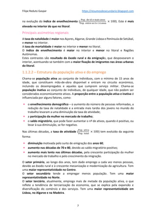 Filipe Reduto Gaspar https://resumosdesecundario.blogspot.com
7
na evolução do índice de envelhecimento (
Pop. de 65 e mais anos
Pop. entre os 0 e 14 anos
× 100). Este é mais
elevado no interior do que no litoral.
Principais assimetrias regionais
A taxa de natalidade é maior nos Açores, Algarve, Grande Lisboa e Península de Setúbal,
e menor no interior.
A taxa de mortalidade é maior no interior e menor no litoral.
O índice de envelhecimento é maior no interior e menor no litoral e Regiões
Autónomas.
Estes contrastes são resultado do êxodo rural e da emigração, que despovoaram o
interior, acentuando-se também com a maior fixação de imigrantes nas áreas urbanas
do litoral.
1.1.2.2 – Estrutura da população ativa e do emprego
Chama-se população ativa ao conjunto de indivíduos, com o mínimo de 15 anos de
idade, que constituem mão-de-obra disponível e entram no circuito económico,
incluindo os desempregados e aqueles que cumprem serviço militar. Chama-se
população inativa ao conjunto de indivíduos, de qualquer idade, que não podem ser
considerados economicamente ativos. A proporção entre a população ativa e inativa é
influenciada por alguns fatores, como:
• o envelhecimento demográfico – o aumento do número de pessoas reformadas, a
redução da taxa de natalidade e a entrada mais tardia dos jovens no mundo do
trabalho levaram a uma diminuição da taxa de atividade;
• a participação da mulher no mercado de trabalho;
• o saldo migratório, que pode fazer aumentar o nº de ativos, quando é positivo, ou
levar à sua diminuição, se for negativo.
Nas últimas décadas, a taxa de atividade (
Pop. ativa
Pop. total
× 100) tem evoluído da seguinte
forma:
• diminuição motivada pelo surto de emigração dos anos 60;
• aumento nas décadas de 70 e 80, devido ao saldo migratório positivo;
• aumento mais lento nas últimas décadas, pela crescente participação da mulher
no mercado de trabalho e pelo crescimento da imigração.
O setor primário, ao longo dos anos, tem dado emprego a cada vez menos pessoas,
devido ao êxodo rural e à crescente mecanização e modernização da agricultura. Tem
uma maior representatividade no Centro.
O setor secundário tende a empregar menos população. Tem uma maior
representatividade no Norte.
O setor terciário, atualmente, emprega mais de metade da população ativa, o que
reflete a tendência de terciarização da economia, que se explica pela expansão e
diversificação do comércio e dos serviços. Tem uma maior representatividade em
Lisboa, no Algarve e na Madeira.
 