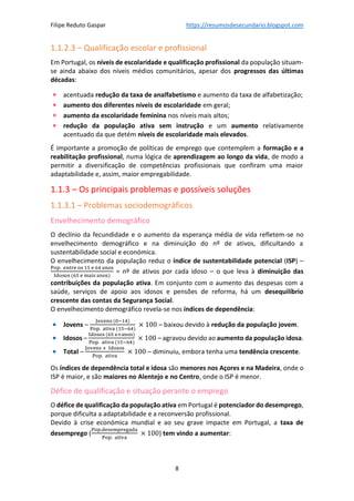 Filipe Reduto Gaspar https://resumosdesecundario.blogspot.com
8
1.1.2.3 – Qualificação escolar e profissional
Em Portugal, os níveis de escolaridade e qualificação profissional da população situam-
se ainda abaixo dos níveis médios comunitários, apesar dos progressos das últimas
décadas:
• acentuada redução da taxa de analfabetismo e aumento da taxa de alfabetização;
• aumento dos diferentes níveis de escolaridade em geral;
• aumento da escolaridade feminina nos níveis mais altos;
• redução da população ativa sem instrução e um aumento relativamente
acentuado da que detém níveis de escolaridade mais elevados.
É importante a promoção de políticas de emprego que contemplem a formação e a
reabilitação profissional, numa lógica de aprendizagem ao longo da vida, de modo a
permitir a diversificação de competências profissionais que confiram uma maior
adaptabilidade e, assim, maior empregabilidade.
1.1.3 – Os principais problemas e possíveis soluções
1.1.3.1 – Problemas sociodemográficos
Envelhecimento demográfico
O declínio da fecundidade e o aumento da esperança média de vida refletem-se no
envelhecimento demográfico e na diminuição do nº de ativos, dificultando a
sustentabilidade social e económica.
O envelhecimento da população reduz o índice de sustentabilidade potencial (ISP) –
Pop. entre os 15 e 64 anos
Idosos (65 e mais anos)
= nº de ativos por cada idoso – o que leva à diminuição das
contribuições da população ativa. Em conjunto com o aumento das despesas com a
saúde, serviços de apoio aos idosos e pensões de reforma, há um desequilíbrio
crescente das contas da Segurança Social.
O envelhecimento demográfico revela-se nos índices de dependência:
• Jovens –
Jovens (0−14)
Pop. ativa (15−64)
× 100 – baixou devido à redução da população jovem.
• Idosos –
Idosos (65 e+anos)
Pop. ativa (15−64)
× 100 – agravou devido ao aumento da população idosa.
• Total –
Jovens + Idosos
Pop. ativa
× 100 – diminuiu, embora tenha uma tendência crescente.
Os índices de dependência total e idosa são menores nos Açores e na Madeira, onde o
ISP é maior, e são maiores no Alentejo e no Centro, onde o ISP é menor.
Défice de qualificação e situação perante o emprego
O défice de qualificação da população ativa em Portugal é potenciador do desemprego,
porque dificulta a adaptabilidade e a reconversão profissional.
Devido à crise económica mundial e ao seu grave impacte em Portugal, a taxa de
desemprego (
Pop.desempregada
Pop. ativa
× 100) tem vindo a aumentar:
 