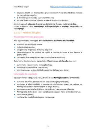 Filipe Reduto Gaspar https://resumosdesecundario.blogspot.com
9
• os jovens dos 15 aos 24 anos são o grupo etário com maior dificuldade de inserção
no mercado de trabalho;
• o desemprego feminino é ligeiramente menor;
• no nível de escolaridade superior, a taxa de desemprego é menor.
Ao nível regional, a taxa de desemprego é menor no Centro e maior em Lisboa.
Outros problemas são o desemprego de longa duração, o emprego temporário e o
subemprego.
1.1.3.2 – Possíveis soluções
Rejuvenescimento da população
Para rejuvenescer a população, deve-se incentivar o aumento da natalidade:
• aumento dos abonos de família;
• redução dos impostos;
• alargamento do período de licença de parto;
• desenvolvimento de serviços de apoio à conciliação entre a vida familiar e
profissional:
• promoção de empregos mais seguros e melhor remunerados.
Outra forma de rejuvenescer a população é favorecendo a imigração, que vem:
• aumentar e rejuvenescer a população ativa;
• influenciar positivamente a natalidade;
• contribuir para a sustentabilidade das contas da Segurança Social.
Valorização da população
Deve-se valorizar a população ativa, através da sua formação escolar e profissional:
• aumento dos níveis de escolaridade e de qualificação profissional;
• promover a adaptabilidade e reconversão profissional através do reforço da
formação inicial e da aprendizagem ao longo da vida;
• promover uma maior facilidade na transição dos jovens para a vida ativa;
• formação no domínio das novas tecnologias e áreas de maior oferta de emprego;
• igualdade de género;
• melhoria das condições de higiene e segurança.
 