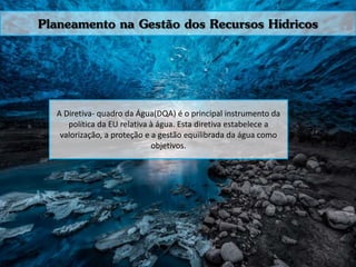 Planeamento na Gestão dos Recursos Hídricos
A Diretiva- quadro da Água(DQA) é o principal instrumento da
política da EU relativa à água. Esta diretiva estabelece a
valorização, a proteção e a gestão equilibrada da água como
objetivos.
 