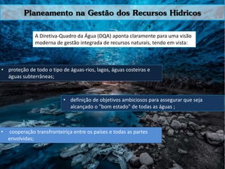 A Diretiva-Quadro da Água (DQA) aponta claramente para uma visão
moderna de gestão integrada de recursos naturais, tendo em vista:
Planeamento na Gestão dos Recursos Hídricos
• proteção de todo o tipo de águas-rios, lagos, águas costeiras e
águas subterrâneas;
• definição de objetivos ambiciosos para assegurar que seja
alcançado o "bom estado" de todas as águas ;
• cooperação transfronteiriça entre os países e todas as partes
envolvidas;
 