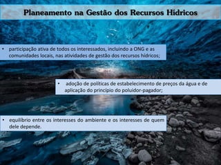 Planeamento na Gestão dos Recursos Hídricos
• participação ativa de todos os interessados, incluindo a ONG e as
comunidades locais, nas atividades de gestão dos recursos hídricos;
• adoção de políticas de estabelecimento de preços da água e de
aplicação do princípio do poluidor-pagador;
• equilíbrio entre os interesses do ambiente e os interesses de quem
dele depende.
 