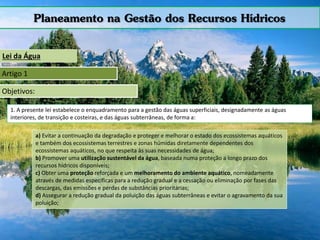 Planeamento na Gestão dos Recursos Hídricos
Lei da Água
Artigo 1
Objetivos:
1. A presente lei estabelece o enquadramento para a gestão das águas superficiais, designadamente as águas
interiores, de transição e costeiras, e das águas subterrâneas, de forma a:
a) Evitar a continuação da degradação e proteger e melhorar o estado dos ecossistemas aquáticos
e também dos ecossistemas terrestres e zonas húmidas diretamente dependentes dos
ecossistemas aquáticos, no que respeita às suas necessidades de água;
b) Promover uma utilização sustentável da água, baseada numa proteção a longo prazo dos
recursos hídricos disponíveis;
c) Obter uma proteção reforçada e um melhoramento do ambiente aquático, nomeadamente
através de medidas específicas para a redução gradual e a cessação ou eliminação por fases das
descargas, das emissões e perdas de substâncias prioritárias;
d) Assegurar a redução gradual da poluição das águas subterrâneas e evitar o agravamento da sua
poluição;
 
