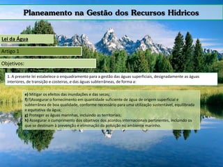 Planeamento na Gestão dos Recursos Hídricos
Lei da Água
Artigo 1
Objetivos:
1. A presente lei estabelece o enquadramento para a gestão das águas superficiais, designadamente as águas
interiores, de transição e costeiras, e das águas subterrâneas, de forma a:
e) Mitigar os efeitos das inundações e das secas;
f) f)Assegurar o fornecimento em quantidade suficiente de água de origem superficial e
subterrânea de boa qualidade, conforme necessário para uma utilização sustentável, equilibrada
e equitativa da água;
g) Proteger as águas marinhas, incluindo as territoriais;
h) Assegurar o cumprimento dos objetivos dos acordos internacionais pertinentes, incluindo os
que se destinam à prevenção e eliminação da poluição no ambiente marinho.
 