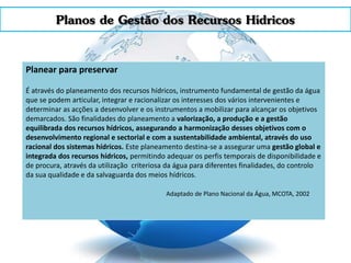 Planos de Gestão dos Recursos Hídricos
Planear para preservar
É através do planeamento dos recursos hídricos, instrumento fundamental de gestão da água
que se podem articular, integrar e racionalizar os interesses dos vários intervenientes e
determinar as acções a desenvolver e os instrumentos a mobilizar para alcançar os objetivos
demarcados. São finalidades do planeamento a valorização, a produção e a gestão
equilibrada dos recursos hídricos, assegurando a harmonização desses objetivos com o
desenvolvimento regional e sectorial e com a sustentabilidade ambiental, através do uso
racional dos sistemas hídricos. Este planeamento destina-se a assegurar uma gestão global e
integrada dos recursos hídricos, permitindo adequar os perfis temporais de disponibilidade e
de procura, através da utilização criteriosa da água para diferentes finalidades, do controlo
da sua qualidade e da salvaguarda dos meios hídricos.
Adaptado de Plano Nacional da Água, MCOTA, 2002
 