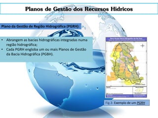 Planos de Gestão dos Recursos Hídricos
Plano da Gestão de Região Hidrográfica (PGRH):
• Abrangem as bacias hidrográficas integradas numa
região hidrográfica;
• Cada PGRH engloba um ou mais Planos de Gestão
da Bacia Hidrográfica (PGBH).
Fig.3- Exemplo de um PGRH
 
