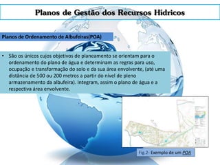 Planos de Gestão dos Recursos Hídricos
Planos de Ordenamento de Albufeiras(POA)
• São os únicos cujos objetivos de planeamento se orientam para o
ordenamento do plano de água e determinam as regras para uso,
ocupação e transformação do solo e da sua área envolvente, (até uma
distância de 500 ou 200 metros a partir do nível de pleno
armazenamento da albufeira). Integram, assim o plano de água e a
respectiva área envolvente.
Fig.2- Exemplo de um POA
 