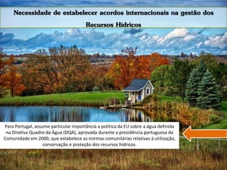 Para Portugal, assume particular importância a política da EU sobre a água definida
na Diretiva Quadro da Água (DQA), aprovada durante a presidência portuguesa da
Comunidade em 2000, que estabelece as normas comunitárias relativas à utilização,
conservação e proteção dos recursos hídricos.
Necessidade de estabelecer acordos internacionais na gestão dos
Recursos Hídricos
 