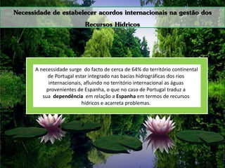 Necessidade de estabelecer acordos internacionais na gestão dos
Recursos Hídricos
A necessidade surge do facto de cerca de 64% do território continental
de Portugal estar integrado nas bacias hidrográficas dos rios
internacionais, afluindo no território internacional as águas
provenientes de Espanha, o que no caso de Portugal traduz a
sua dependência em relação a Espanha em termos de recursos
hídricos e acarreta problemas.
 
