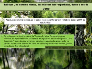 Assim, no domínio hídrico, as relações luso-espanholas têm refletido, desde 2000, os
resultados:
 Da assinatura e entrada em vigor da “Convenção sobre Cooperação para a
Proteção e o Aproveitamento Sustentável das Águas das Bacias Hidrográficas Luso-
Espanholas”, que estipulou as normas que visam a valorização, preservação e a
partilha dos recursos hídricos das cinco bacias hidrográficas internacionais, (Minho,
Lima ,Douro, Tejo e Guadiana).
Reflexos , no domínio hídrico, das relações luso-espanholas, desde o ano de
2000
 Da entrada em vigor da Diretiva-Quadro da Água.
 