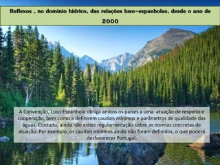 Reflexos , no domínio hídrico, das relações luso-espanholas, desde o ano de
2000
A Convenção, Luso-Espanhola obriga ambos os países a uma atuação de respeito e
cooperação, bem como a definirem caudais mínimos e parâmetros de qualidade das
águas. Contudo, ainda não existe regulamentação sobre as normas concretas de
atuação. Por exemplo, os caudais mínimos ainda não foram definidos, o que poderá
desfavorecer Portugal.
 