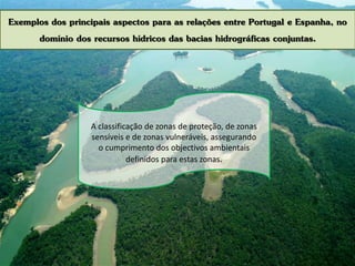 Exemplos dos principais aspectos para as relações entre Portugal e Espanha, no
domínio dos recursos hídricos das bacias hidrográficas conjuntas.
A classificação de zonas de proteção, de zonas
sensíveis e de zonas vulneráveis, assegurando
o cumprimento dos objectivos ambientais
definidos para estas zonas.
 