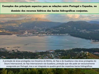 Exemplos dos principais aspectos para as relações entre Portugal e Espanha, no
domínio dos recursos hídricos das bacias hidrográficas conjuntas.
A proteção de áreas protegidas nos Estuários do Minho, do Tejo e do Guadiana e das áreas protegidas do
Douro Internacional, do Tejo Internacional e do Guadiana, proteção que não pode ser exclusivamente
assegurada por Portugal, mas a ser integrada no quadro geral das respetivas bacias hidrográficas.
 