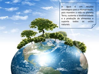 A água é um recurso
estratégico para a Humanidade,
pois mantém a vida no planeta
Terra, sustenta a biodiversidade
e a produção de alimentos e
suporta todos os ciclos
naturais.
 