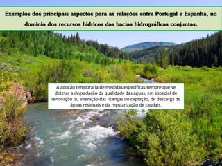 Exemplos dos principais aspectos para as relações entre Portugal e Espanha, no
domínio dos recursos hídricos das bacias hidrográficas conjuntas.
A adoção temporária de medidas específicas sempre que se
detetar a degradação da qualidade das águas, em especial de
renovação ou alteração das licenças de captação, de descarga de
águas residuais e da regularização de caudais.
 
