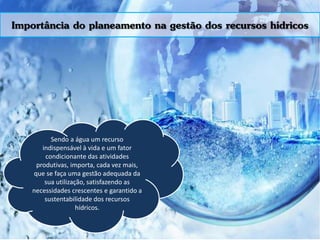 Importância do planeamento na gestão dos recursos hídricos
Sendo a água um recurso
indispensável à vida e um fator
condicionante das atividades
produtivas, importa, cada vez mais,
que se faça uma gestão adequada da
sua utilização, satisfazendo as
necessidades crescentes e garantido a
sustentabilidade dos recursos
hídricos.
 