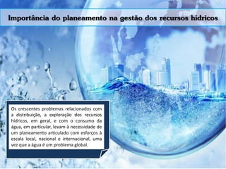 Importância do planeamento na gestão dos recursos hídricos
Os crescentes problemas relacionados com
a distribuição, a exploração dos recursos
hídricos, em geral, e com o consumo da
água, em particular, levam à necessidade de
um planeamento articulado com esforços à
escala local, nacional e internacional, uma
vez que a água é um problema global.
 