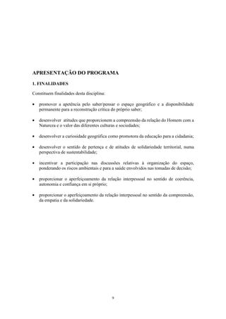 9
APRESENTAÇÃO DO PROGRAMA
1. FINALIDADES
Constituem finalidades desta disciplina:
• promover a apetência pelo saber/pensar o espaço geográfico e a disponibilidade
permanente para a reconstrução crítica do próprio saber;
• desenvolver atitudes que proporcionem a compreensão da relação do Homem com a
Natureza e o valor das diferentes culturas e sociedades;
• desenvolver a curiosidade geográfica como promotora da educação para a cidadania;
• desenvolver o sentido de pertença e de atitudes de solidariedade territorial, numa
perspectiva de sustentabilidade;
• incentivar a participação nas discussões relativas à organização do espaço,
ponderando os riscos ambientais e para a saúde envolvidos nas tomadas de decisão;
• proporcionar o aperfeiçoamento da relação interpessoal no sentido de coerência,
autonomia e confiança em si próprio;
• proporcionar o aperfeiçoamento da relação interpessoal no sentido da compreensão,
da empatia e da solidariedade.
 