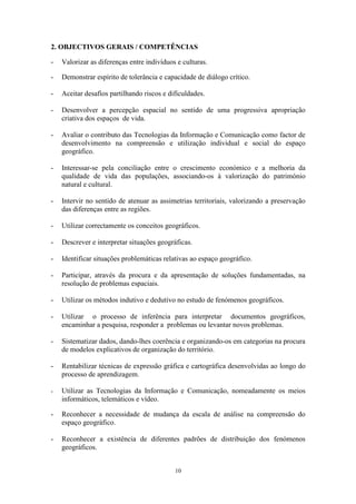 10
2. OBJECTIVOS GERAIS / COMPETÊNCIAS
- Valorizar as diferenças entre indivíduos e culturas.
- Demonstrar espírito de tolerância e capacidade de diálogo crítico.
- Aceitar desafios partilhando riscos e dificuldades.
- Desenvolver a percepção espacial no sentido de uma progressiva apropriação
criativa dos espaços de vida.
- Avaliar o contributo das Tecnologias da Informação e Comunicação como factor de
desenvolvimento na compreensão e utilização individual e social do espaço
geográfico.
- Interessar-se pela conciliação entre o crescimento económico e a melhoria da
qualidade de vida das populações, associando-os à valorização do património
natural e cultural.
- Intervir no sentido de atenuar as assimetrias territoriais, valorizando a preservação
das diferenças entre as regiões.
- Utilizar correctamente os conceitos geográficos.
- Descrever e interpretar situações geográficas.
- Identificar situações problemáticas relativas ao espaço geográfico.
- Participar, através da procura e da apresentação de soluções fundamentadas, na
resolução de problemas espaciais.
- Utilizar os métodos indutivo e dedutivo no estudo de fenómenos geográficos.
- Utilizar o processo de inferência para interpretar documentos geográficos,
encaminhar a pesquisa, responder a problemas ou levantar novos problemas.
- Sistematizar dados, dando-lhes coerência e organizando-os em categorias na procura
de modelos explicativos de organização do território.
- Rentabilizar técnicas de expressão gráfica e cartográfica desenvolvidas ao longo do
processo de aprendizagem.
- Utilizar as Tecnologias da Informação e Comunicação, nomeadamente os meios
informáticos, telemáticos e vídeo.
- Reconhecer a necessidade de mudança da escala de análise na compreensão do
espaço geográfico.
- Reconhecer a existência de diferentes padrões de distribuição dos fenómenos
geográficos.
 