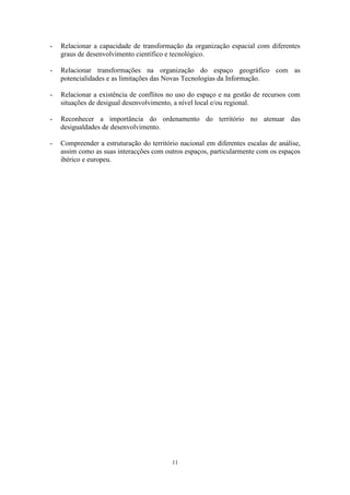 11
- Relacionar a capacidade de transformação da organização espacial com diferentes
graus de desenvolvimento científico e tecnológico.
- Relacionar transformações na organização do espaço geográfico com as
potencialidades e as limitações das Novas Tecnologias da Informação.
- Relacionar a existência de conflitos no uso do espaço e na gestão de recursos com
situações de desigual desenvolvimento, a nível local e/ou regional.
- Reconhecer a importância do ordenamento do território no atenuar das
desigualdades de desenvolvimento.
- Compreender a estruturação do território nacional em diferentes escalas de análise,
assim como as suas interacções com outros espaços, particularmente com os espaços
ibérico e europeu.
 