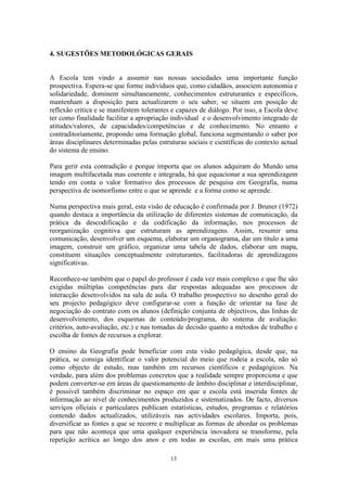 13
4. SUGESTÕES METODOLÓGICAS GERAIS
A Escola tem vindo a assumir nas nossas sociedades uma importante função
prospectiva. Espera-se que forme indivíduos que, como cidadãos, associem autonomia e
solidariedade, dominem simultaneamente, conhecimentos estruturantes e específicos,
mantenham a disposição para actualizarem o seu saber, se situem em posição de
reflexão crítica e se manifestem tolerantes e capazes de diálogo. Por isso, a Escola deve
ter como finalidade facilitar a apropriação individual e o desenvolvimento integrado de
atitudes/valores, de capacidades/competências e de conhecimento. No entanto e
contraditoriamente, propondo uma formação global, funciona segmentando o saber por
áreas disciplinares determinadas pelas estruturas sociais e científicas do contexto actual
do sistema de ensino.
Para gerir esta contradição e porque importa que os alunos adquiram do Mundo uma
imagem multifacetada mas coerente e integrada, há que equacionar a sua aprendizagem
tendo em conta o valor formativo dos processos de pesquisa em Geografia, numa
perspectiva de isomorfismo entre o que se aprende e a forma como se aprende.
Numa perspectiva mais geral, esta visão de educação é confirmada por J. Bruner (1972)
quando destaca a importância da utilização de diferentes sistemas de comunicação, da
prática da descodificação e da codificação da informação, nos processos de
reorganização cognitiva que estruturam as aprendizagens. Assim, resumir uma
comunicação, desenvolver um esquema, elaborar um organograma, dar um título a uma
imagem, construir um gráfico, organizar uma tabela de dados, elaborar um mapa,
constituem situações conceptualmente estruturantes, facilitadoras de aprendizagens
significativas.
Reconhece-se também que o papel do professor é cada vez mais complexo e que lhe são
exigidas múltiplas competências para dar respostas adequadas aos processos de
interacção desenvolvidos na sala de aula. O trabalho prospectivo no desenho geral do
seu projecto pedagógico deve configurar-se com a função de orientar na fase de
negociação do contrato com os alunos (definição conjunta de objectivos, das linhas de
desenvolvimento, dos esquemas de conteúdo/programa, do sistema de avaliação:
critérios, auto-avaliação, etc.) e nas tomadas de decisão quanto a métodos de trabalho e
escolha de fontes de recursos a explorar.
O ensino da Geografia pode beneficiar com esta visão pedagógica, desde que, na
prática, se consiga identificar o valor potencial do meio que rodeia a escola, não só
como objecto de estudo, mas também em recursos científicos e pedagógicos. Na
verdade, para além dos problemas concretos que a realidade sempre proporciona e que
podem converter-se em áreas de questionamento de âmbito disciplinar e interdisciplinar,
é possível também discriminar no espaço em que a escola está inserida fontes de
informação ao nível de conhecimentos produzidos e sistematizados. De facto, diversos
serviços oficiais e particulares publicam estatísticas, estudos, programas e relatórios
contendo dados actualizados, utilizáveis nas actividades escolares. Importa, pois,
diversificar as fontes a que se recorre e multiplicar as formas de abordar os problemas
para que não aconteça que uma qualquer experiência inovadora se transforme, pela
repetição acrítica ao longo dos anos e em todas as escolas, em mais uma prática
 