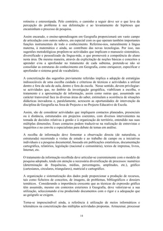 14
rotineira e estereotipada. Pelo contrário, o caminho a seguir deve ser o que leva da
percepção do problema à sua delimitação e ao levantamento de hipóteses que
encaminham o processo de pesquisa.
Assim encarado, o ensino-aprendizagem em Geografia proporcionará um vasto campo
de articulação com outros saberes, em especial com os que operam também importantes
funções instrumentais de todo o conhecimento. Referimo-nos, naturalmente à língua
materna, à matemática e ainda, ao contributo das novas tecnologias. Por isso, nas
sugestões metodológicas propõem-se actividades que implicam o manuseio sistemático,
diversificado e pessoalizado da língua-mãe, o que promoverá a competência do aluno
nesta área. Da mesma maneira, através da explicitação de noções básicas e conceitos a
aprender e/ou a aprofundar no tratamento de cada subtema, pretende-se não só
consolidar as estruturas do conhecimento em Geografia, como enriquecer, especificar e
aprofundar o sistema geral de vocabulário.
A concretização das sugestões previamente referidas implica a adopção de estratégias
indissociáveis de uma escolha cuidada e criteriosa de técnicas e actividades a utilizar
dentro e fora da sala de aula, dentro e fora da escola. Nesse sentido, devem privilegiar-
se actividades que, no âmbito da investigação geográfica, viabilizam a escolha, o
tratamento e a apresentação de informação, assim como outras que, assumindo um
carácter transversal face às diversas áreas do saber, estimulam a ocorrência de situações
didácticas inovadoras e, paralelamente, acrescem as oportunidades de intervenção da
disciplina de Geografia na Área de Projecto e no Projecto Educativo de Escola.
Assim, são de considerar actividades que impliquem contactos planeados, presenciais
ou à distância, estruturados em projectos coerentes, com diversos intervenientes na
tomada de decisões relativas à gestão e à organização do território, entendido nas suas
múltiplas dimensões. Esses contactos podem traduzir-se na realização de entrevistas e
inquéritos e no convite a especialistas para debate de temas em análise.
A recolha de informação deve fomentar a observação directa (de naturalista, a
estruturada) recorrendo a visitas de estudo e ao trabalho de campo ou a iniciativas
individuais e a pesquisa documental, baseada em publicações estatísticas, documentação
cartográfica, relatórios, legislação (nacional e comunitária), textos de imprensa, livros,
Internet, etc.
O tratamento da informação recolhida deve articular-se coerentemente com o modelo de
pesquisa adoptado, tendo em atenção a necessária diversificação de processos: numérico
(determinação de frequências, médias, percentagens, amplitudes, etc.), gráfico
(cartesianos, circulares, triangulares), matricial e cartográfico.
A organização e sistematização dos dados pode proporcionar a produção de recursos,
tais como ficheiros de conceitos, de imagens, de problemas, bibliográficos e dossiers
temáticos. Considerando a importância crescente que as técnicas de expressão gráfica
têm assumido, mesmo em contextos exteriores à Geografia, deve valorizar-se a sua
utilização, seleccionando e/ou produzindo documentos com o rigor e a adequação que
ao geógrafo se exigem.
Torna-se imprescindível ainda, a referência à utilização de meios informáticos e
telemáticos na concretização das múltiplas actividades propostas. Armazenar, processar
 