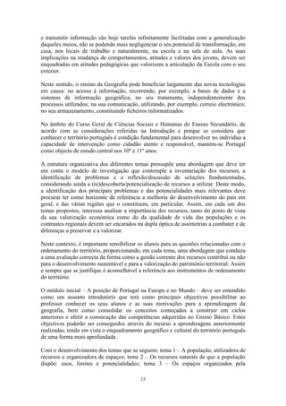 15
e transmitir informação são hoje tarefas infinitamente facilitadas com a generalização
daqueles meios, não se podendo mais negligenciar o seu potencial de transformação, em
casa, nos locais de trabalho e naturalmente, na escola e na sala de aula. As suas
implicações na mudança de comportamentos, atitudes e valores dos jovens, devem ser
enquadradas em atitudes pedagógicas que valorizem a articulação da Escola com o seu
exterior.
Neste sentido, o ensino da Geografia pode beneficiar largamente das novas tecnologias
em causa: no acesso à informação, recorrendo, por exemplo, a bases de dados e a
sistemas de informação geográfica; no seu tratamento, independentemente dos
processos utilizados; na sua comunicação, utilizando, por exemplo, correio electrónico;
no seu armazenamento, constituindo ficheiros informatizados.
No âmbito do Curso Geral de Ciências Sociais e Humanas do Ensino Secundário, de
acordo com as considerações referidas na Introdução e porque se considera que
conhecer o território português é condição fundamental para desenvolver no indivíduo a
capacidade de intervenção como cidadão atento e responsável, mantém-se Portugal
como objecto de estudo central nos 10º e 11º anos.
A estrutura organizativa dos diferentes temas pressupõe uma abordagem que deve ter
em conta o modelo de investigação que contemple a inventariação dos recursos, a
identificação de problemas e a reflexão/discussão de soluções fundamentadas,
considerando ainda a (re)descoberta/potencialização de recursos a utilizar. Deste modo,
a identificação dos principais problemas e das potencialidades mais relevantes deve
procurar ter como horizonte de referência a melhoria do desenvolvimento do país em
geral, e das várias regiões que o constituem, em particular. Assim, em cada um dos
temas propostos, interessa analisar a importância dos recursos, tanto do ponto de vista
da sua valorização económica como do da qualidade de vida das populações e os
contrastes regionais devem ser encarados na dupla óptica de assimetrias a combater e de
diferenças a preservar e a valorizar.
Neste contexto, é importante sensibilizar os alunos para as questões relacionadas com o
ordenamento do território, proporcionando, em cada tema, uma abordagem que conduza
a uma avaliação correcta da forma como a gestão corrente dos recursos contribui ou não
para o desenvolvimento sustentável e para a valorização do património territorial. Assim
e sempre que se justifique é aconselhável a referência aos instrumentos de ordenamento
do território.
O módulo inicial – A posição de Portugal na Europa e no Mundo – deve ser entendido
como um assunto introdutório que terá como principais objectivos possibilitar ao
professor conhecer os seus alunos e as suas motivações para a aprendizagem da
geografia, bem como consolidar os conceitos começados a construir em ciclos
anteriores e aferir a consecução das competências adquiridas no Ensino Básico. Estes
objectivos poderão ser conseguidos através do recurso a aprendizagens anteriormente
realizadas, tendo em vista o enquadramento geográfico e cultural do território português
de uma forma mais aprofundada.
Com o desenvolvimento dos temas que se seguem: tema 1 – A população, utilizadora de
recursos e organizadora de espaços; tema 2 – Os recursos naturais de que a população
dispõe: usos, limites e potencialidades; tema 3 – Os espaços organizados pela
 