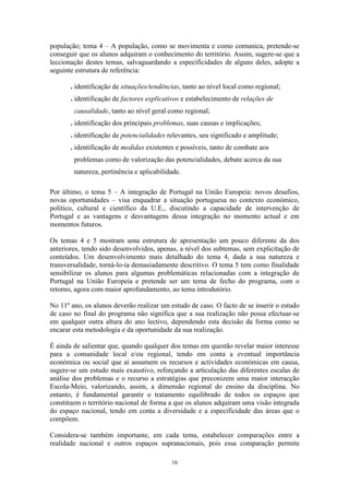 16
população; tema 4 – A população, como se movimenta e como comunica, pretende-se
conseguir que os alunos adquiram o conhecimento do território. Assim, sugere-se que a
leccionação destes temas, salvaguardando a especificidades de alguns deles, adopte a
seguinte estrutura de referência:
. identificação de situações/tendências, tanto ao nível local como regional;
. identificação de factores explicativos e estabelecimento de relações de
causalidade, tanto ao nível geral como regional;
. identificação dos principais problemas, suas causas e implicações;
. identificação de potencialidades relevantes, seu significado e amplitude;
. identificação de medidas existentes e possíveis, tanto de combate aos
problemas como de valorização das potencialidades, debate acerca da sua
natureza, pertinência e aplicabilidade.
Por último, o tema 5 – A integração de Portugal na União Europeia: novos desafios,
novas oportunidades – visa enquadrar a situação portuguesa no contexto económico,
político, cultural e científico da U.E., discutindo a capacidade de intervenção de
Portugal e as vantagens e desvantagens dessa integração no momento actual e em
momentos futuros.
Os temas 4 e 5 mostram uma estrutura de apresentação um pouco diferente da dos
anteriores, tendo sido desenvolvidos, apenas, a nível dos subtemas, sem explicitação de
conteúdos. Um desenvolvimento mais detalhado do tema 4, dada a sua natureza e
transversalidade, torná-lo-ia demasiadamente descritivo. O tema 5 tem como finalidade
sensibilizar os alunos para algumas problemáticas relacionadas com a integração de
Portugal na União Europeia e pretende ser um tema de fecho do programa, com o
retorno, agora com maior aprofundamento, ao tema introdutório.
No 11º ano, os alunos deverão realizar um estudo de caso. O facto de se inserir o estudo
de caso no final do programa não significa que a sua realização não possa efectuar-se
em qualquer outra altura do ano lectivo, dependendo esta decisão da forma como se
encarar esta metodologia e da oportunidade da sua realização.
É ainda de salientar que, quando qualquer dos temas em questão revelar maior interesse
para a comunidade local e/ou regional, tendo em conta a eventual importância
económica ou social que aí assumem os recursos e actividades económicas em causa,
sugere-se um estudo mais exaustivo, reforçando a articulação das diferentes escalas de
análise dos problemas e o recurso a estratégias que preconizem uma maior interacção
Escola-Meio, valorizando, assim, a dimensão regional do ensino da disciplina. No
entanto, é fundamental garantir o tratamento equilibrado de todos os espaços que
constituem o território nacional de forma a que os alunos adquiram uma visão integrada
do espaço nacional, tendo em conta a diversidade e a especificidade das áreas que o
compõem.
Considera-se também importante, em cada tema, estabelecer comparações entre a
realidade nacional e outros espaços supranacionais, pois essa comparação permite
 