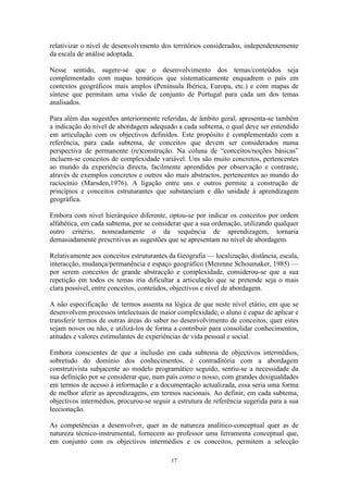 17
relativizar o nível de desenvolvimento dos territórios considerados, independentemente
da escala de análise adoptada.
Nesse sentido, sugere-se que o desenvolvimento dos temas/conteúdos seja
complementado com mapas temáticos que sistematicamente enquadrem o país em
contextos geográficos mais amplos (Península Ibérica, Europa, etc.) e com mapas de
síntese que permitam uma visão de conjunto de Portugal para cada um dos temas
analisados.
Para além das sugestões anteriormente referidas, de âmbito geral, apresenta-se também
a indicação do nível de abordagem adequado a cada subtema, o qual deve ser entendido
em articulação com os objectivos definidos. Este propósito é complementado com a
referência, para cada subtema, de conceitos que devem ser considerados numa
perspectiva de permanente (re)construção. Na coluna de “conceitos/noções básicas”
incluem-se conceitos de complexidade variável. Uns são muito concretos, pertencentes
ao mundo da experiência directa, facilmente aprendidos por observação e contraste,
através de exemplos concretos e outros são mais abstractos, pertencentes ao mundo do
raciocínio (Marsden,1976). A ligação entre uns e outros permite a construção de
princípios e conceitos estruturantes que substanciam e dão unidade à aprendizagem
geográfica.
Embora com nível hierárquico diferente, optou-se por indicar os conceitos por ordem
alfabética, em cada subtema, por se considerar que a sua ordenação, utilizando qualquer
outro critério, nomeadamente o da sequência de aprendizagem, tornaria
demasiadamente prescritivas as sugestões que se apresentam no nível de abordagem.
Relativamente aos conceitos estruturantes da Geografia — localização, distância, escala,
interacção, mudança/permanência e espaço geográfico (Merenne Schoumaker, 1985) —
por serem conceitos de grande abstracção e complexidade, considerou-se que a sua
repetição em todos os temas iria dificultar a articulação que se pretende seja o mais
clara possível, entre conceitos, conteúdos, objectivos e nível de abordagem.
A não especificação de termos assenta na lógica de que neste nível etário, em que se
desenvolvem processos intelectuais de maior complexidade, o aluno é capaz de aplicar e
transferir termos de outras áreas do saber no desenvolvimento de conceitos, quer estes
sejam novos ou não, e utilizá-los de forma a contribuir para consolidar conhecimentos,
atitudes e valores estimulantes de experiências de vida pessoal e social.
Embora conscientes de que a inclusão em cada subtema de objectivos intermédios,
sobretudo do domínio dos conhecimentos, é contraditória com a abordagem
construtivista subjacente ao modelo programático seguido, sentiu-se a necessidade da
sua definição por se considerar que, num país como o nosso, com grandes desigualdades
em termos de acesso à informação e a documentação actualizada, essa seria uma forma
de melhor aferir as aprendizagens, em termos nacionais. Ao definir, em cada subtema,
objectivos intermédios, procurou-se seguir a estrutura de referência sugerida para a sua
leccionação.
As competências a desenvolver, quer as de natureza analítico-conceptual quer as de
natureza técnico-instrumental, fornecem ao professor uma ferramenta conceptual que,
em conjunto com os objectivos intermédios e os conceitos, permitem a selecção
 