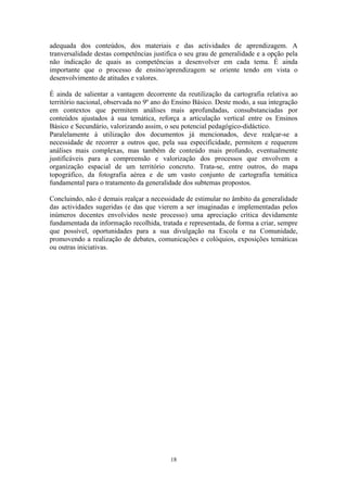 18
adequada dos conteúdos, dos materiais e das actividades de aprendizagem. A
tranversalidade destas competências justifica o seu grau de generalidade e a opção pela
não indicação de quais as competências a desenvolver em cada tema. É ainda
importante que o processo de ensino/aprendizagem se oriente tendo em vista o
desenvolvimento de atitudes e valores.
É ainda de salientar a vantagem decorrente da reutilização da cartografia relativa ao
território nacional, observada no 9º ano do Ensino Básico. Deste modo, a sua integração
em contextos que permitem análises mais aprofundadas, consubstanciadas por
conteúdos ajustados à sua temática, reforça a articulação vertical entre os Ensinos
Básico e Secundário, valorizando assim, o seu potencial pedagógico-didáctico.
Paralelamente à utilização dos documentos já mencionados, deve realçar-se a
necessidade de recorrer a outros que, pela sua especificidade, permitem e requerem
análises mais complexas, mas também de conteúdo mais profundo, eventualmente
justificáveis para a compreensão e valorização dos processos que envolvem a
organização espacial de um território concreto. Trata-se, entre outros, do mapa
topográfico, da fotografia aérea e de um vasto conjunto de cartografia temática
fundamental para o tratamento da generalidade dos subtemas propostos.
Concluindo, não é demais realçar a necessidade de estimular no âmbito da generalidade
das actividades sugeridas (e das que vierem a ser imaginadas e implementadas pelos
inúmeros docentes envolvidos neste processo) uma apreciação crítica devidamente
fundamentada da informação recolhida, tratada e representada, de forma a criar, sempre
que possível, oportunidades para a sua divulgação na Escola e na Comunidade,
promovendo a realização de debates, comunicações e colóquios, exposições temáticas
ou outras iniciativas.
 