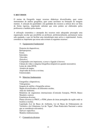 19
5. RECURSOS
O ensino da Geografia requer recursos didácticos diversificados, quer como
instrumentos de análise geográfica, quer como auxiliares na formação de imagens
mentais. A selecção da quantidade e da qualidade dos recursos a utilizar deve ser feita
de forma rigorosa, importando salientar que estes podem ser elaborados pelos
professores e também pelos alunos.
A utilização sistemática e atempada dos recursos mais adequados pressupõe uma
organização escolar que possibilite ao professor, preferencialmente, permanecer numa
sala equipada, o que irá facilitar uma metodologia mais activa e experimental. Assim,
considera-se importante que nessa sala existam os seguintes recursos:
A – Equipamento Fundamental
Projector de diapositivos;
Retroprojector;
Écran;
Episcópio;
Televisão;
Datashow;
Computador com impressora, scanner e ligação à Internet;
Câmara de vídeo e máquina fotográfica (disponíveis quando necessário);
Leitor de vídeo/DVD;
Armário de mapas;
Arquivador de livros e revistas;
Estereoscópio.
B – Materiais fundamentais
Fotografias e diapositivos;
Vídeogramas;
Imagens de satélite e fotografias aéreas;
Mapas diversificados e de diferentes escalas;
Atlas do Ambiente;
Relatórios de organismos internacionais (Comissão Europeia, PNUD, Banco
Mundial e outros);
Estatísticas diversas;
Planos diversos (o PROT, o PDM, planos de áreas protegidas da região onde se
localiza a escola);
Legislação (Lei de Bases do Ambiente, Lei de Bases do Ordenamento do
Território e do Urbanismo; Lei da “Água”, Plano Rodoviário Nacional e outros
que se considerem relevantes);
Software específico;
Modelos tridimensionais.
C – Consumíveis diversos
 
